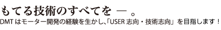 もてる技術のすべてを ― 。 DMTはモーター開発の経験を生かし、「USER志向・技術志向」を目指します。